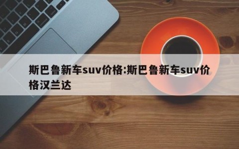斯巴鲁新车suv价格:斯巴鲁新车suv价格汉兰达