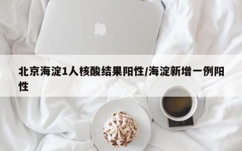 北京海淀1人核酸结果阳性/海淀新增一例阳性