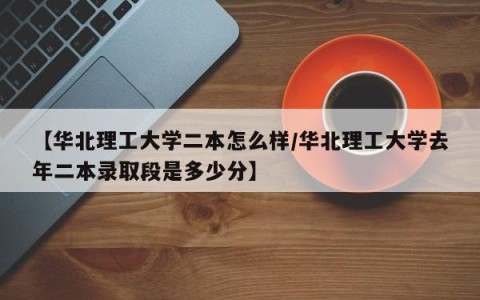 【华北理工大学二本怎么样/华北理工大学去年二本录取段是多少分】