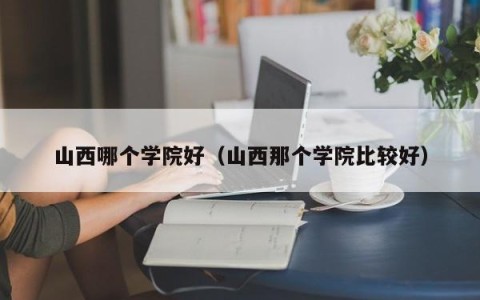 山西哪个学院好（山西那个学院比较好）