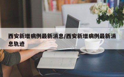 西安新增病例最新消息/西安新增病例最新消息轨迹