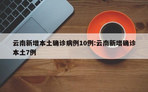 云南新增本土确诊病例10例:云南新增确诊本土7例