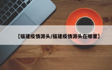 【福建疫情源头/福建疫情源头在哪里】