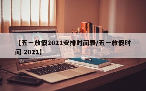 【五一放假2021安排时间表/五一放假时间 2021】