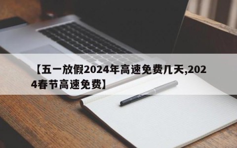 【五一放假2024年高速免费几天,2024春节高速免费】
