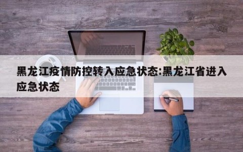 黑龙江疫情防控转入应急状态:黑龙江省进入应急状态