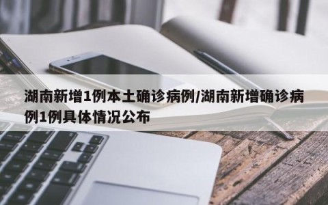 湖南新增1例本土确诊病例/湖南新增确诊病例1例具体情况公布