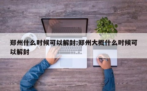 郑州什么时候可以解封:郑州大概什么时候可以解封