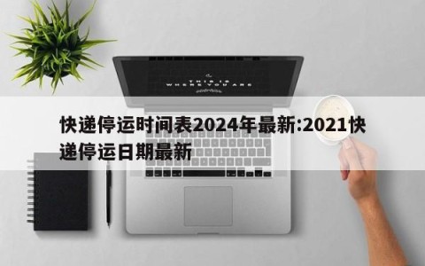 快递停运时间表2024年最新:2021快递停运日期最新