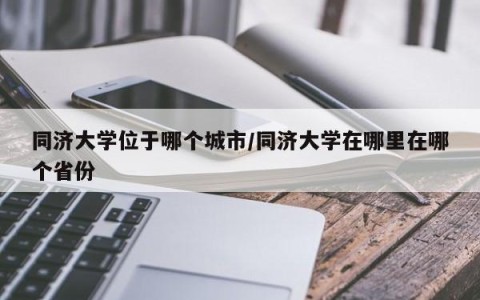 同济大学位于哪个城市/同济大学在哪里在哪个省份