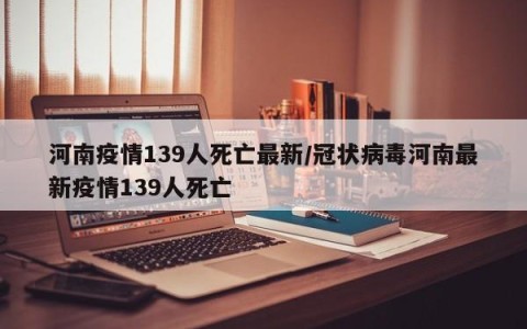 河南疫情139人死亡最新/冠状病毒河南最新疫情139人死亡