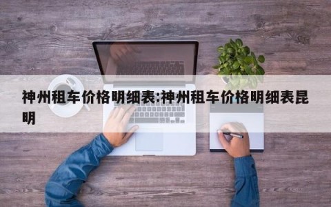神州租车价格明细表:神州租车价格明细表昆明