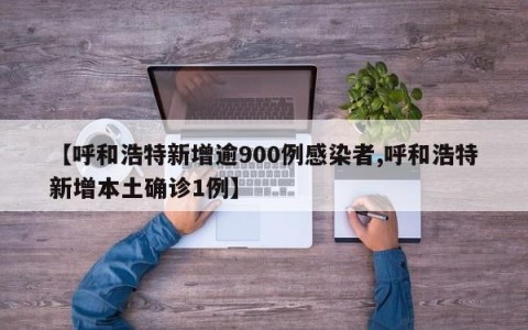 【呼和浩特新增逾900例感染者,呼和浩特新增本土确诊1例】