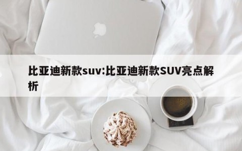 比亚迪新款suv:比亚迪新款SUV亮点解析