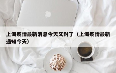 上海疫情最新消息今天又封了（上海疫情最新通知今天）