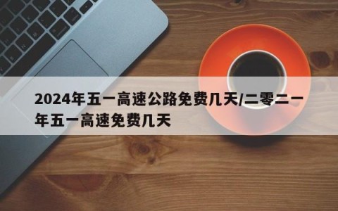 2024年五一高速公路免费几天/二零二一年五一高速免费几天
