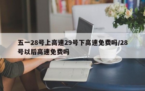 五一28号上高速29号下高速免费吗/28号以后高速免费吗