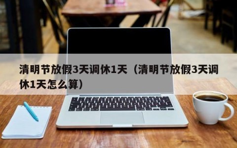 清明节放假3天调休1天（清明节放假3天调休1天怎么算）