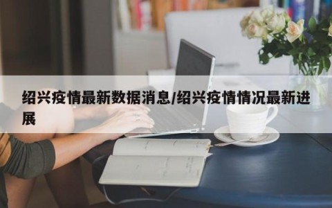 绍兴疫情最新数据消息/绍兴疫情情况最新进展