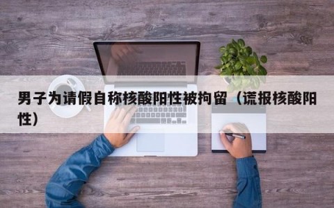 男子为请假自称核酸阳性被拘留（谎报核酸阳性）