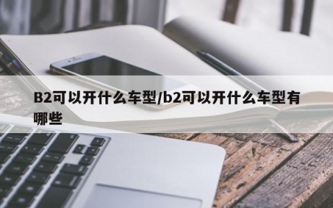 B2可以开什么车型/b2可以开什么车型有哪些