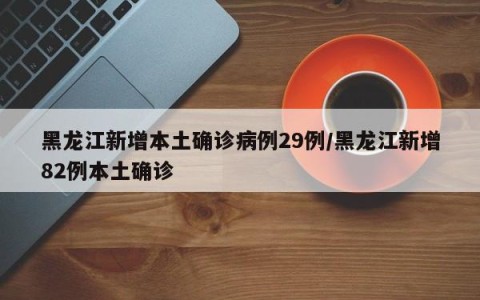 黑龙江新增本土确诊病例29例/黑龙江新增82例本土确诊