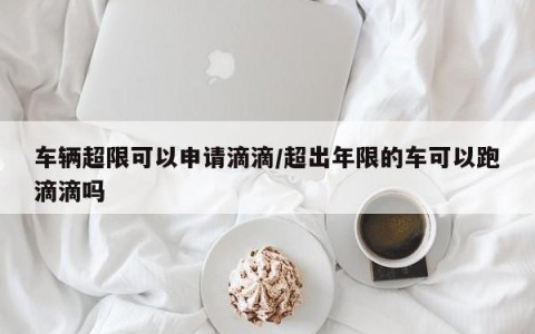 车辆超限可以申请滴滴/超出年限的车可以跑滴滴吗