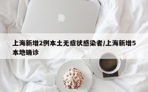 上海新增2例本土无症状感染者/上海新增5本地确诊