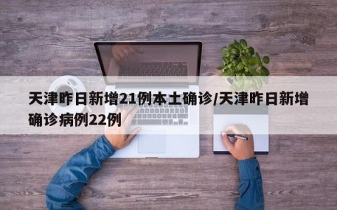 天津昨日新增21例本土确诊/天津昨日新增确诊病例22例