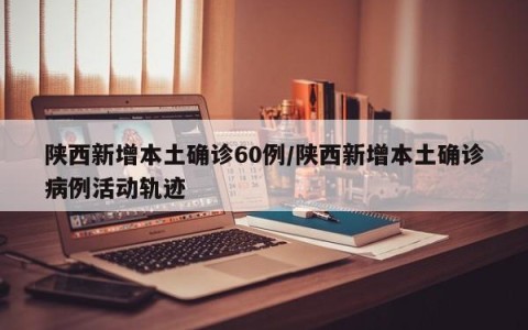 陕西新增本土确诊60例/陕西新增本土确诊病例活动轨迹