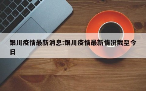 银川疫情最新消息:银川疫情最新情况截至今日