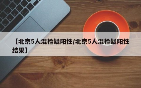 【北京5人混检疑阳性/北京5人混检疑阳性结果】