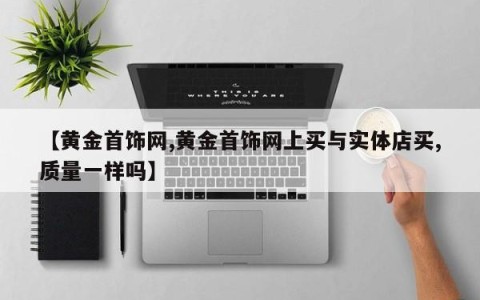 【黄金首饰网,黄金首饰网上买与实体店买,质量一样吗】