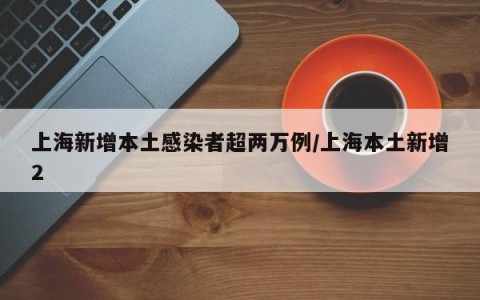 上海新增本土感染者超两万例/上海本土新增2