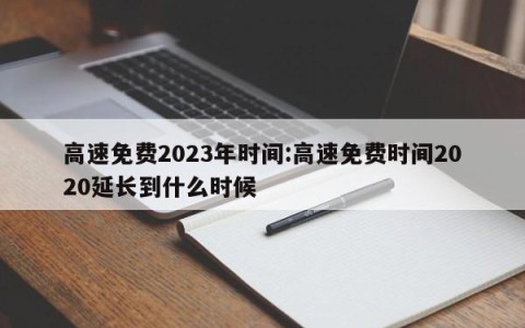 高速免费2023年时间:高速免费时间2020延长到什么时候