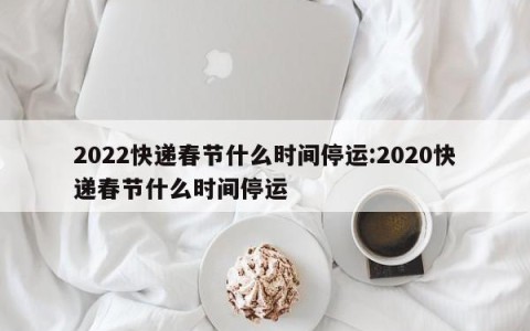 2022快递春节什么时间停运:2020快递春节什么时间停运