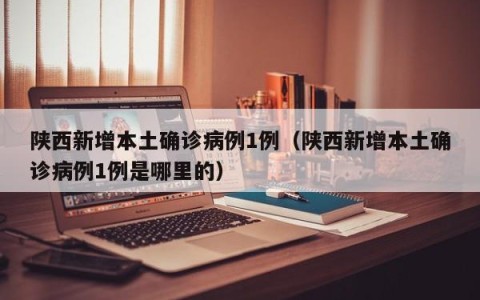 陕西新增本土确诊病例1例（陕西新增本土确诊病例1例是哪里的）