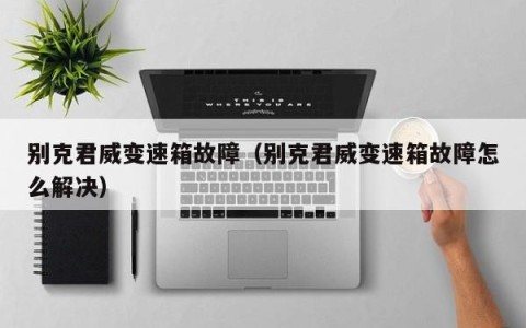 别克君威变速箱故障（别克君威变速箱故障怎么解决）