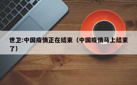 世卫:中国疫情正在结束（中国疫情马上结束了）