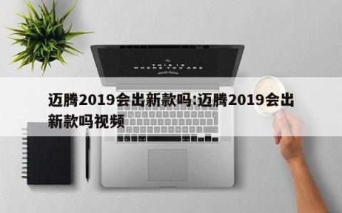 迈腾2019会出新款吗:迈腾2019会出新款吗视频