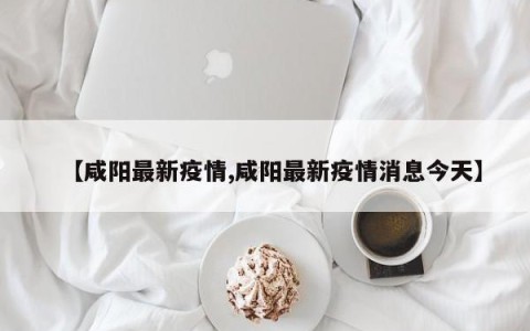 【咸阳最新疫情,咸阳最新疫情消息今天】