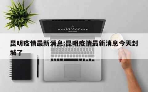昆明疫情最新消息:昆明疫情最新消息今天封城了