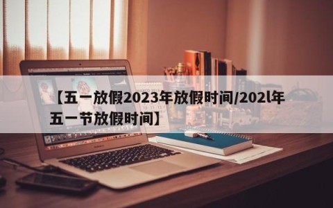 【五一放假2023年放假时间/202l年五一节放假时间】