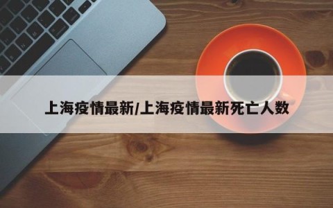 上海疫情最新/上海疫情最新死亡人数