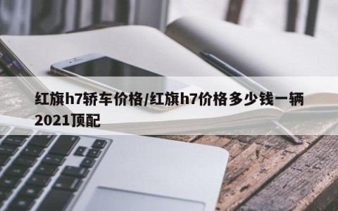 红旗h7轿车价格/红旗h7价格多少钱一辆2021顶配