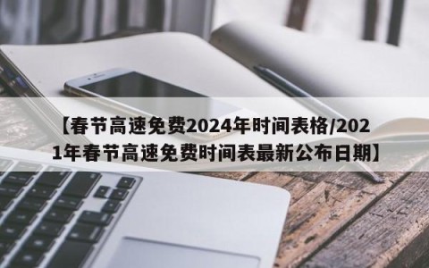 【春节高速免费2024年时间表格/2021年春节高速免费时间表最新公布日期】