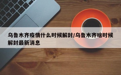 乌鲁木齐疫情什么时候解封/乌鲁木齐啥时候解封最新消息