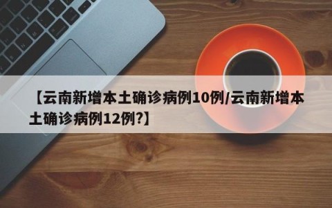 【云南新增本土确诊病例10例/云南新增本土确诊病例12例?】