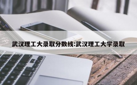 武汉理工大录取分数线:武汉理工大学录取