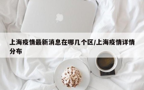 上海疫情最新消息在哪几个区/上海疫情详情分布